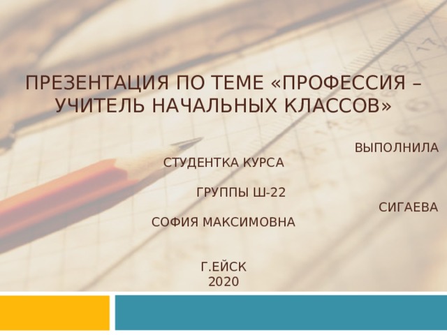 ПРЕЗЕНТАЦИЯ ПО ТЕМЕ «ПРОФЕССИЯ – УЧИТЕЛЬ НАЧАЛЬНЫХ КЛАССОВ»   ВЫПОЛНИЛА СТУДЕНТКА КУРСА  ГРУППЫ Ш-22  СИГАЕВА СОФИЯ МАКСИМОВНА    Г . ЕЙСК  2020