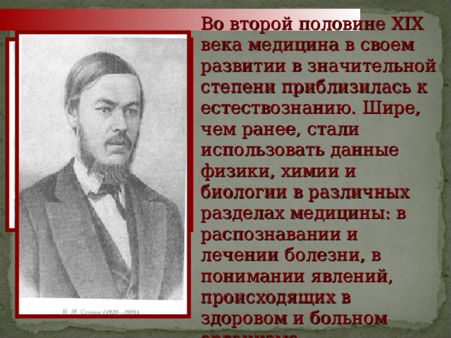 Во второй половине XIX века медицина в своем развитии в значительной степени приблизилась к естествознанию. Шире, чем ранее, стали использовать данные физики, химии и биологии в различных разделах медицины: в распознавании и лечении болезни, в понимании явлений, происходящих в здоровом и больном организме Мечников М. И.