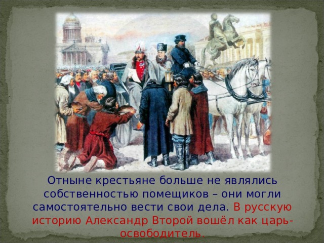 Отныне крестьяне больше не являлись собственностью помещиков – они могли самостоятельно вести свои дела. В русскую историю Александр Второй вошёл как царь-освободитель.