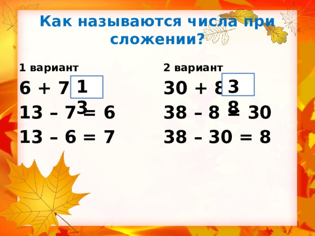 Как называются числа при сложении? 1 вариант 2 вариант 13 38 6 + 7 = 30 + 8 = 13 – 7 = 6 38 – 8 = 30 13 – 6 = 7 38 – 30 = 8