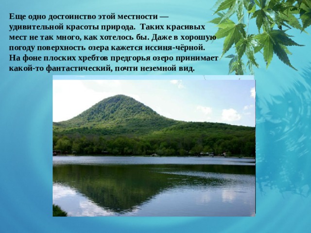 Еще одно достоинство этой местности — удивительной красоты природа. Таких красивых мест не так много, как хотелось бы. Даже в хорошую погоду поверхность озера кажется иссиня-чёрной. На фоне плоских хребтов предгорья озеро принимает какой-то фантастический, почти неземной вид.