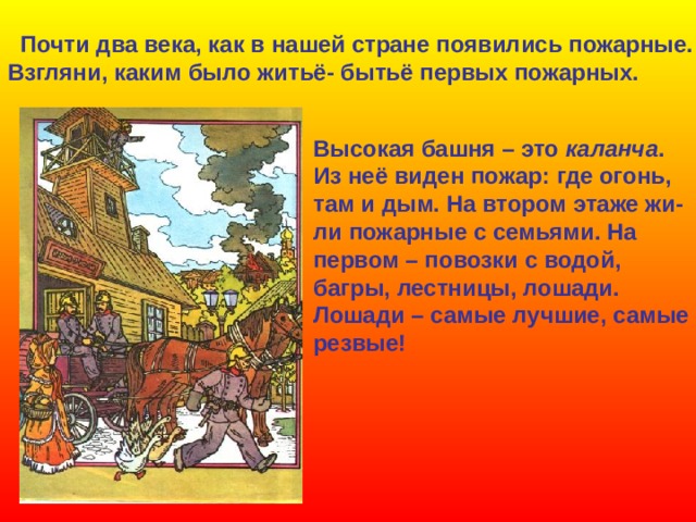 Почти два века, как в нашей стране появились пожарные. Взгляни, каким было житьё- бытьё первых пожарных. Высокая башня – это каланча . Из неё виден пожар: где огонь, там и дым. На втором этаже жи- ли пожарные с семьями. На первом – повозки с водой, багры, лестницы, лошади. Лошади – самые лучшие, самые резвые!