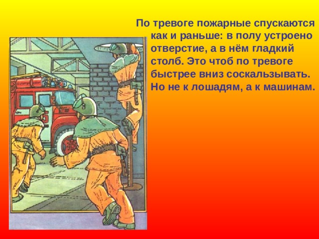 По тревоге пожарные спускаются  как и раньше: в полу устроено  отверстие, а в нём гладкий  столб. Это чтоб по тревоге  быстрее вниз соскальзывать.  Но не к лошадям, а к машинам.