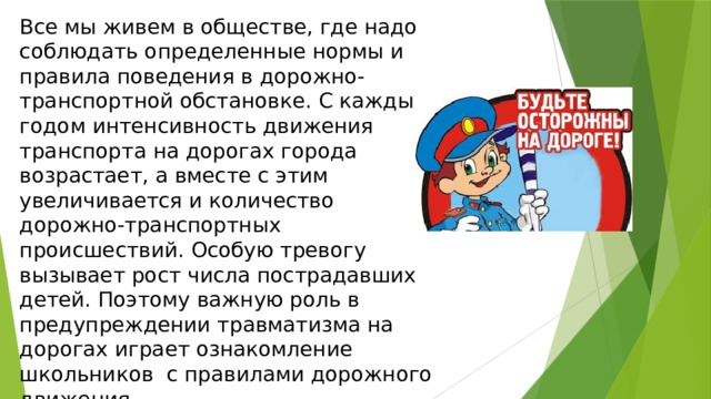 Все мы живем в обществе, где надо соблюдать определенные нормы и правила поведения в дорожно-транспортной обстановке. С каждым годом интенсивность движения транспорта на дорогах города возрастает, а вместе с этим увеличивается и количество дорожно-транспортных происшествий. Особую тревогу вызывает рост числа пострадавших детей. Поэтому важную роль в предупреждении травматизма на дорогах играет ознакомление школьников с правилами дорожного движения .