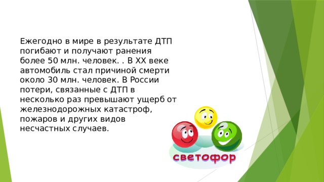 Ежегодно в мире в результате ДТП погибают и получают ранения более 50 млн. человек. . В ХХ веке автомобиль стал причиной смерти около 30 млн. человек. В России потери, связанные с ДТП в несколько раз превышают ущерб от железнодорожных катастроф, пожаров и других видов несчастных случаев.