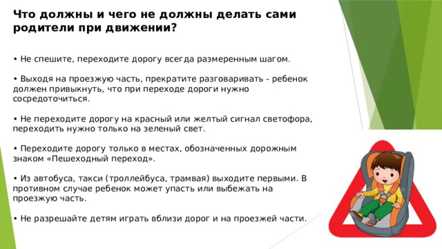 Что должны и чего не должны делать сами родители при движении?  • Не спешите, переходите дорогу всегда размеренным шагом. • Выходя на проезжую часть, прекратите разговаривать - ребенок должен привыкнуть, что при переходе дороги нужно сосредоточиться. • Не переходите дорогу на красный или желтый сигнал светофора, переходить нужно только на зеленый свет. • Переходите дорогу только в местах, обозначенных дорожным знаком «Пешеходный переход». • Из автобуса, такси (троллейбуса, трамвая) выходите первыми. В противном случае ребенок может упасть или выбежать на проезжую часть. • Не разрешайте детям играть вблизи дорог и на проезжей части.