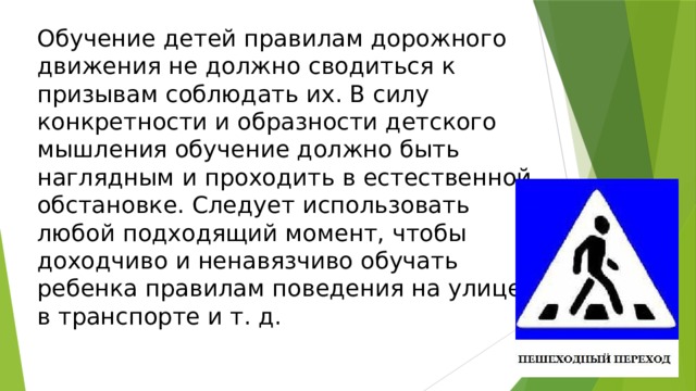 Обучение детей правилам дорожного движения не должно сводиться к призывам соблюдать их. В силу конкретности и образности детского мышления обучение должно быть наглядным и проходить в естественной обстановке. Следует использовать любой подходящий момент, чтобы доходчиво и ненавязчиво обучать ребенка правилам поведения на улице, в транспорте и т. д.