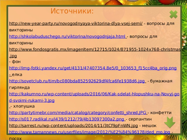 Источники: http://new-year-party.ru/novogodnyaya-viktorina-dlya-vsej-semi/  - вопросы для викторины http://shkolabuduschego.ru/viktorina/novogodnjaja.html  - вопросы для викторины http://www.fondosgratis.mx/imagenItem/12715/1024/871955-1024x768-christmas.jpg - фон http://img-fotki.yandex.ru/get/4131/47407354.8e5/0_103653_f15cc4ba_orig.png  - елка http://sovetclub.ru/tim/bc080bda852592629df4fca6fe1938d6.jpg   - бумажная гирлянда http://kakumno.ru/wp-content/uploads/2016/06/Kak-sdelat-hlopushku-na-Novyj-god-svoimi-rukami-3.jpg  - хлопушка http://partytimebr.com/media/catalog/category/confetti_shred.JPG  - конфетти http://s017.radikal.ru/i439/1212/79/4b13097300a2.png  - серпантин http://sarrest.ru/wp-content/uploads/2014/11/3tCf9pFnWN.jpg  - мешок http://www.tamannews.ru/userfiles/image/2012/%E2%84%96178/ded_mo.jpg  - посох http://www.playcast.ru/uploads/2016/11/24/20631470.png  - Дед Мороз. https://img.realty.mail.ru/news/original/81/d9/71265492c146e81d9.jpg  - дом Деда Мороза http://www.ekonom-svet.ru/UPLOAD/user/images/venzel-bottom2015.png  - ветка ели http://cloudstatic.eva.ru/eva/110000-120000/113980/contest/2970050347092445.jpg  - Спасская башня http://pngimg.com/upload/small/santa_claus_PNG9973.png  - Санта Клаус