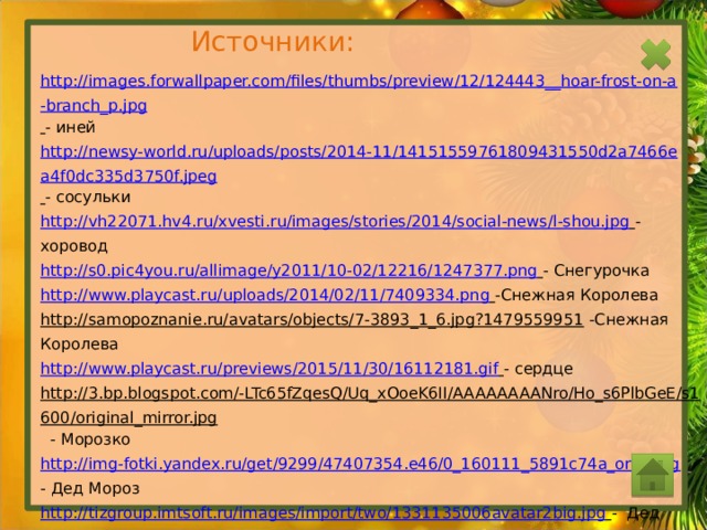Источники: http://images.forwallpaper.com/files/thumbs/preview/12/124443__hoar-frost-on-a-branch_p.jpg  - иней http://newsy-world.ru/uploads/posts/2014-11/14151559761809431550d2a7466ea4f0dc335d3750f.jpeg  - сосульки http://vh22071.hv4.ru/xvesti.ru/images/stories/2014/social-news/l-shou.jpg  - хоровод http://s0.pic4you.ru/allimage/y2011/10-02/12216/1247377.png  - Снегурочка http://www.playcast.ru/uploads/2014/02/11/7409334.png  -Снежная Королева http://samopoznanie.ru/avatars/objects/7-3893_1_6.jpg?1479559951  -Снежная Королева http://www.playcast.ru/previews/2015/11/30/16112181.gif  - сердце http://3.bp.blogspot.com/-LTc65fZqesQ/Uq_xOoeK6II/AAAAAAAANro/Ho_s6PlbGeE/s1600/original_mirror.jpg  - Морозко http://img-fotki.yandex.ru/get/9299/47407354.e46/0_160111_5891c74a_orig.png  - Дед Мороз http://tizgroup.imtsoft.ru/images/import/two/1331135006avatar2big.jpg  - Дед Мороз http://www.toxpathfrance.org/Image/boules.png  - ёлочные шары http://graphicdesignsinspiration.com/wp-content/uploads/2014/04/19-Helpful-Adobe-Illustrator-Tutorials-2014-11.png - ёлочные шары http://photosflowery.ru/photo/c4/c4d1a15534048dfc46266bfd3b1e6daf.jpg  - Пётр 1 http://sitewater.ru/images/snowflake/snowflake01.jpg  - снежинка http://priznanie-v-lubvi.ru/userfiles/image/5(95).jpg  - зима
