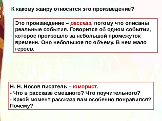 К какому жанру относится это произведение?  Это произведение – рассказ , потому что описаны реальные события. Говорится об одном событии, которое произошло за небольшой промежуток времени. Оно небольшое по объему. В нем мало героев. Н. Н. Носов писатель – юморист. - Что в рассказе смешного? Что поучительного?   - Какой момент рассказа вам особенно понравился? Почему? 