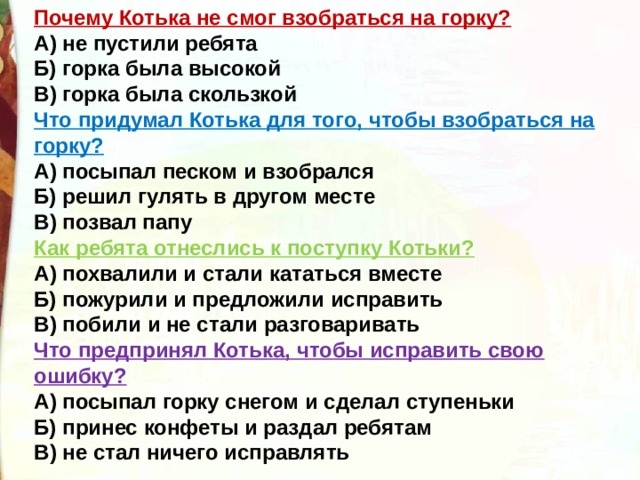 Почему Котька не смог взобраться на горку?  А) не пустили ребята  Б) горка была высокой  В) горка была скользкой Что придумал Котька для того, чтобы взобраться на горку?  А) посыпал песком и взобрался  Б) решил гулять в другом месте  В) позвал папу Как ребята отнеслись к поступку Котьки?  А) похвалили и стали кататься вместе  Б) пожурили и предложили исправить  В) побили и не стали разговаривать Что предпринял Котька, чтобы исправить свою ошибку?  А) посыпал горку снегом и сделал ступеньки  Б) принес конфеты и раздал ребятам  В) не стал ничего исправлять