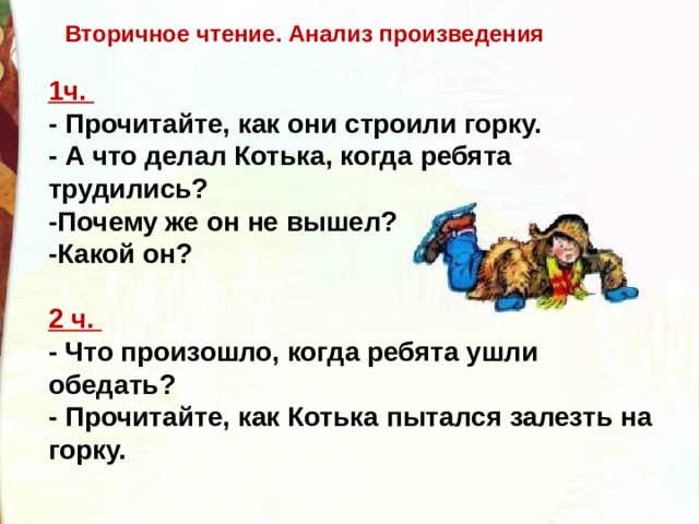 Вторичное чтение. Анализ произведения 1ч.   - Прочитайте, как они строили горку.   - А что делал Котька, когда ребята трудились?   -Почему же он не вышел?  -Какой он?  2 ч.   - Что произошло, когда ребята ушли обедать?   - Прочитайте, как Котька пытался залезть на горку. 