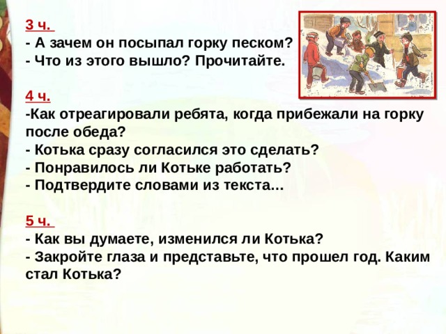 3 ч.   - А зачем он посыпал горку песком?  - Что из этого вышло? Прочитайте.   4 ч.    -Как отреагировали ребята, когда прибежали на горку после обеда?   - Котька сразу согласился это сделать?  - Понравилось ли Котьке работать?   - Подтвердите словами из текста…   5 ч.   - Как вы думаете, изменился ли Котька?  - Закройте глаза и представьте, что прошел год. Каким стал Котька? 