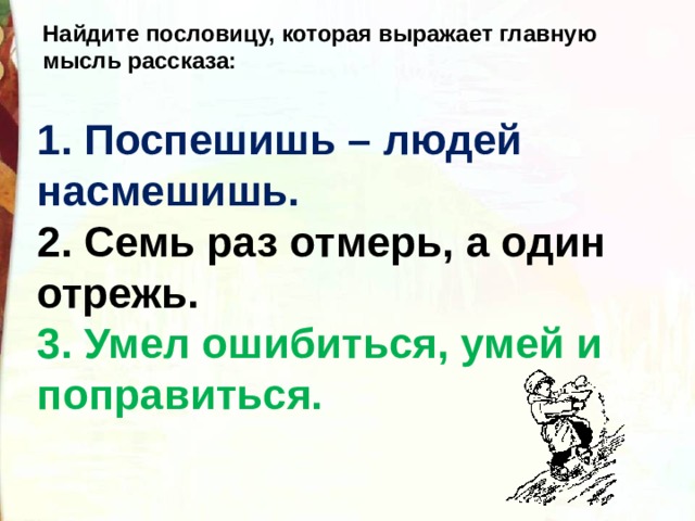 Найдите пословицу, которая выражает главную мысль рассказа:   1. Поспешишь – людей насмешишь.    2. Семь раз отмерь, а один отрежь.   3. Умел ошибиться, умей и поправиться. 