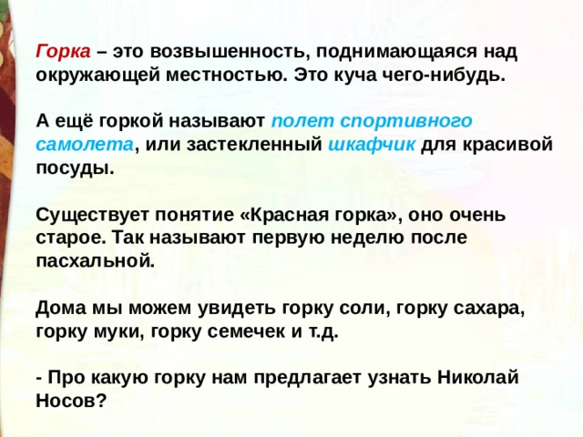 Горка – это возвышенность, поднимающаяся над окружающей местностью. Это куча чего-нибудь.    А ещё горкой называют полет спортивного самолета , или застекленный шкафчик для красивой посуды.    Существует понятие «Красная горка», оно очень старое. Так называют первую неделю после пасхальной.    Дома мы можем увидеть горку соли, горку сахара, горку муки, горку семечек и т.д.   - Про какую горку нам предлагает узнать Николай Носов? 