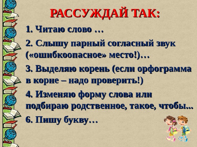 РАССУЖДАЙ ТАК:  1. Читаю слово …  2. Слышу парный согласный звук («ошибкоопасное» место!)…  3. Выделяю корень (если орфограмма в корне – надо проверить!)  4. Изменяю форму слова или подбираю родственное, такое, чтобы...  6. Пишу букву…