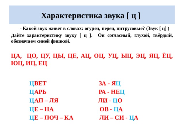 Характеристика звука [ ц ]  - Какой звук живет в словах: огурец, перец, цитрусовые? (Звук [ ц] ) Дайте характеристику звуку [ ц ]. Он согласный, глухой, твёрдый, обозначаем синей фишкой.  ЦА, ЦО, ЦУ, ЦЫ, ЦЕ, АЦ, ОЦ, УЦ, ЫЦ, ЭЦ, ЯЦ, ЁЦ, ЮЦ, ИЦ, ЕЦ  Ц ВЕТ ЗА - Я Ц  Ц АРЬ РА - НЕ Ц  Ц АП – ЛЯ ЛИ - Ц О  Ц Е – НА ОВ - Ц А  Ц Е – ПОЧ – КА ЛИ – СИ - Ц А