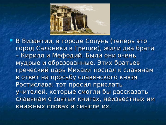 В Византии, в городе Солунь (теперь это город Салоники в Греции), жили два брата – Кирилл и Мефодий. Были они очень мудрые и образованные. Этих братьев греческий царь Михаил послал к славянам в ответ на просьбу славянского князя Ростислава: тот просил прислать учителей, которые смогли бы рассказать славянам о святых книгах, неизвестных им книжных словах и смысле их.