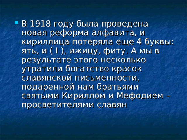 В 1918 году была проведена новая реформа алфавита, и кириллица потеряла еще 4 буквы: ять, и ( I ), ижицу, фиту. А мы в результате этого несколько утратили богатство красок славянской письменности, подаренной нам братьями святыми Кириллом и Мефодием – просветителями славян