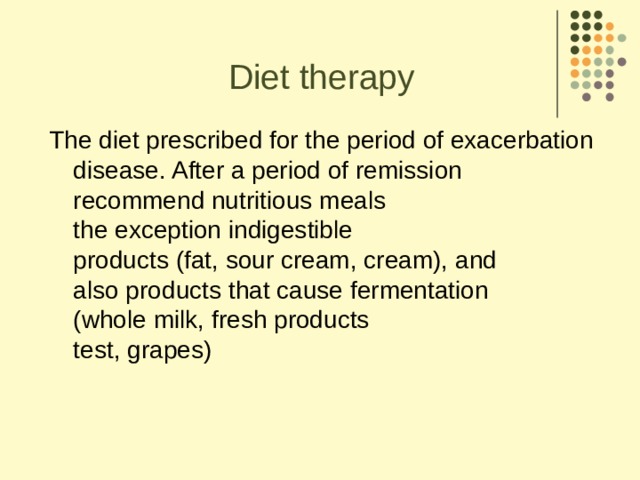 Diet therapy The diet prescribed for the period of exacerbation  disease. After a period of remission  recommend nutritious meals  the exception indigestible  products (fat, sour cream, cream), and  also products that cause fermentation  (whole milk, fresh products  test, grapes)