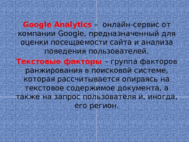 Google  Analytics  – онлайн-сервис от компании Google, предназначенный для оценки посещаемости сайта и анализа поведения пользователей. Текстовые факторы – группа факторов ранжирования в поисковой системе, которая рассчитывается опираясь на текстовое содержимое документа, а также на запрос пользователя и, иногда, его регион.