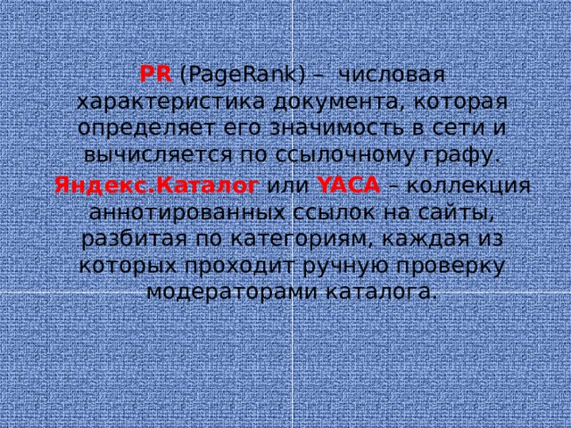 PR  (PageRank) – числовая характеристика документа, которая определяет его значимость в сети и вычисляется по ссылочному графу. Яндекс.Каталог  или YACA  – коллекция аннотированных ссылок на сайты, разбитая по категориям, каждая из которых проходит ручную проверку модераторами каталога.