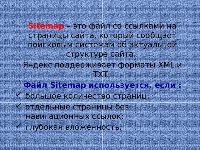 Sitemap – это файл со ссылками на страницы сайта, который сообщает поисковым системам об актуальной структуре сайта. Яндекс поддерживает форматы XML и TXT. Файл Sitemap используется, если :