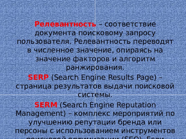 Релевантность  – соответствие документа поисковому запросу пользователя. Релевантность переводят в численное значение, опираясь на значение факторов и алгоритм ранжирования. SERP  (Search Engine Results Page) – страница результатов выдачи поисковой системы. SERM  (Search Engine Reputation Management) – комплекс мероприятий по улучшению репутации бренда или персоны с использованием инструментов поисковой оптимизации (SEO). Если дословно: репутационный менеджмент в поисковых системах.