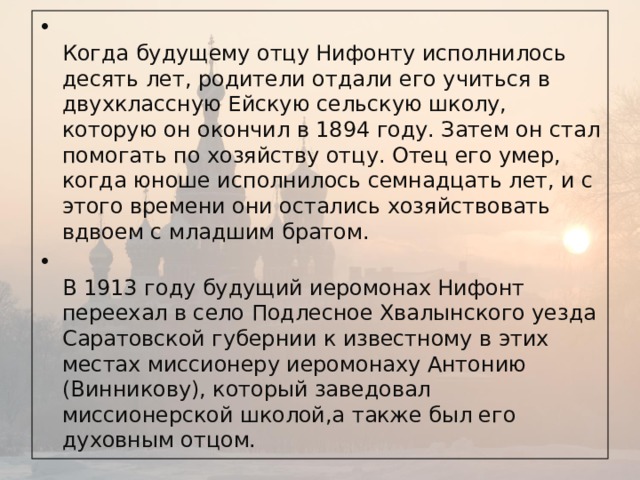 Когда будущему отцу Нифонту исполнилось десять лет, родители отдали его учиться в двухклассную Ейскую сельскую школу, которую он окончил в 1894 году. Затем он стал помогать по хозяйству отцу. Отец его умер, когда юноше исполнилось семнадцать лет, и с этого времени они остались хозяйствовать вдвоем с младшим братом.  В 1913 году будущий иеромонах Нифонт переехал в село Подлесное Хвалынского уезда Саратовской губернии к известному в этих местах миссионеру иеромонаху Антонию (Винникову), который заведовал миссионерской школой,а также был его духовным отцом.