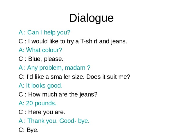 Dialogue A : Can I help you? C : I would like to try a T-shirt and jeans. A: What colour? C : Blue, please. A : Any problem, madam ? C: I’d like a smaller size. Does it suit me? A: It looks good. C : How much are the jeans? A: 20 pounds. C : Here you are. A : Thank you. Good- bye. C: Bye. …
