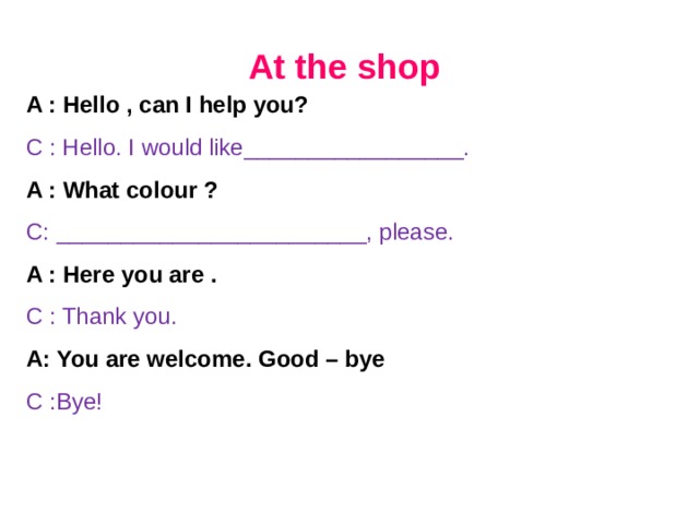 At the shop A : Hello , can I help you? C :  Hello. I would like_________________. A : What colour ? C: ________________________, please. A : Here you are . C : Thank you. A: You are welcome. Good – bye C :Bye!