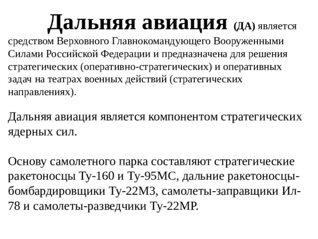 Дальняя авиация (ДА)  является средством Верховного Главнокомандующего Вооруженными Силами Российской Федерации и предназначена для решения стратегических (оперативно-стратегических) и оперативных задач на театрах военных действий (стратегических направлениях). Дальняя авиация является компонентом стратегических ядерных сил. Основу самолетного парка составляют стратегические ракетоносцы Ту-160 и Ту-95МС, дальние ракетоносцы-бомбардировщики Ту-22М3, самолеты-заправщики Ил-78 и самолеты-разведчики Ту-22МР.