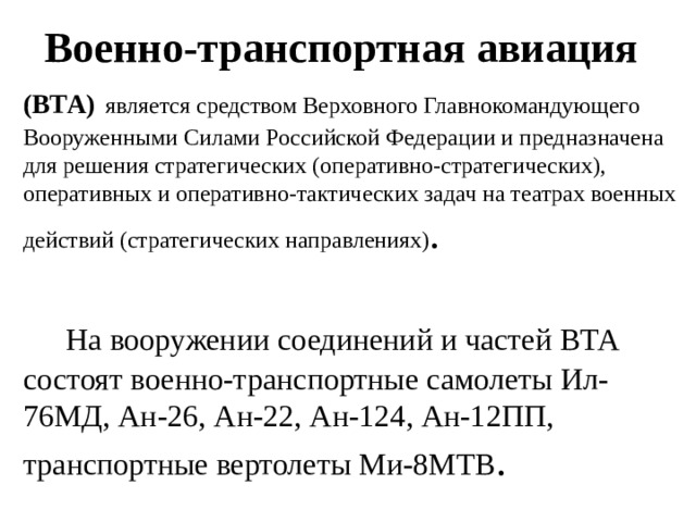 Военно-транспортная авиация (ВТА)   является средством Верховного Главнокомандующего Вооруженными Силами Российской Федерации и предназначена для решения стратегических (оперативно-стратегических), оперативных и оперативно-тактических задач на театрах военных действий (стратегических направлениях) .  На вооружении соединений и частей ВТА состоят военно-транспортные самолеты Ил-76МД, Ан-26, Ан-22, Ан-124, Ан-12ПП, транспортные вертолеты Ми-8МТВ .