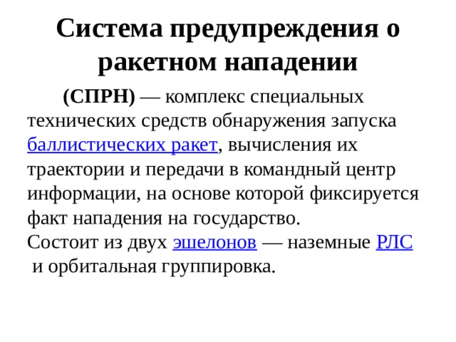 Система предупреждения о ракетном нападении  (СПРН)  — комплекс специальных технических средств обнаружения запуска  баллистических ракет , вычисления их траектории и передачи в командный центр информации, на основе которой фиксируется факт нападения на государство. Состоит из двух  эшелонов  — наземные  РЛС  и орбитальная группировка. 