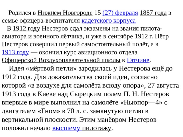 Родился в  Нижнем Новгороде  15  (27) февраля   1887 года  в семье офицера-воспитателя  кадетского корпуса    В  1912 году  Нестеров сдал экзамены на звания пилота-авиатора и военного лётчика, и уже в сентябре 1912 г. Пётр Нестеров совершил первый самостоятельный полёт, а в  1913 году  — окончил курс авиационного отдела  Офицерской Воздухоплавательной школы  в  Гатчине .  Идея «мёртвой петли» зародилась у Нестерова ещё до 1912 года. Для доказательства своей идеи, согласно которой «в воздухе для самолёта всюду опора», 27 августа 1913 года в Киеве над Сырецким полем П. Н. Нестеров впервые в мире выполнил на самолёте «Ньюпор—4» с двигателем «Гном» в 70 л. с. замкнутую петлю в вертикальной плоскости. Этим манёвром Нестеров положил начало высшему пилотажу .