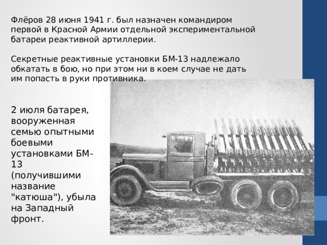 Флёров 28 июня 1941 г. был назначен командиром первой в Красной Армии отдельной экспериментальной батареи реактивной артиллерии. Секретные реактивные установки БМ-13 надлежало обкатать в бою, но при этом ни в коем случае не дать им попасть в руки противника. 2 июля батарея, вооруженная семью опытными боевыми установками БМ-13 (получившими название 