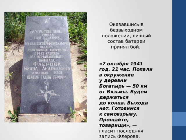 Оказавшись в безвыходном положении, личный состав батареи принял бой. «7 октября 1941 год. 21 час. Попали в окружение у деревни Богатырь — 50 км от Вязьмы. Будем держаться до конца. Выхода нет. Готовимся к самовзрыву. Прощайте, товарищи»,  — гласит последняя запись Флерова.