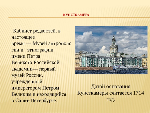 КУНСТКАМЕРА     Кабинет редкостей, в настоящее время — Музей антропологии и  этнографии имени Петра Великого Российской академии— первый музей России, учреждённый императором Петром Великим и находящийся в Санкт-Петербурге. Датой основания Кунсткамеры считается 1714 год.