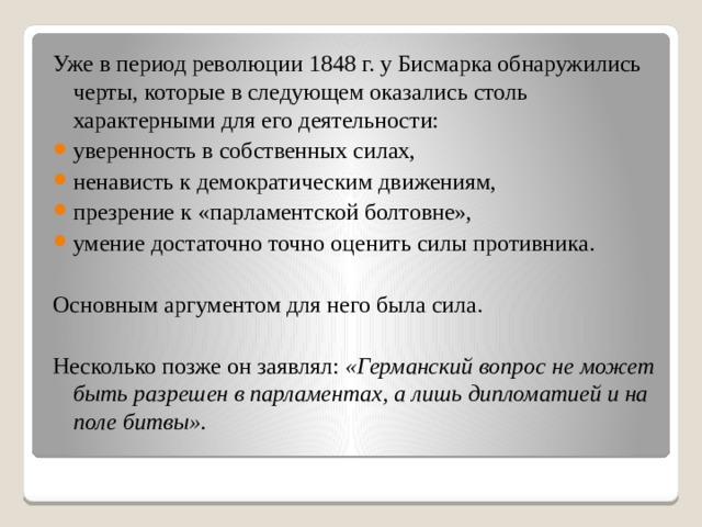 Уже в период революции 1848 г. у Бисмарка обнаружились черты, которые в следующем оказались столь характерными для его деятельности: уверенность в собственных силах, ненависть к демократическим движениям, презрение к «парламентской болтовне», умение достаточно точно оценить силы противника. Основным аргументом для него была сила. Несколько позже он заявлял: «Германский вопрос не может быть разрешен в парламентах, а лишь дипломатией и на поле битвы».