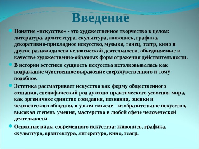 Введение Понятие «искусство» - это художественное творчество в целом: литература, архитектура, скульптура, живопись, графика, декоративно-прикладное искусство, музыка, танец, театр, кино и другие разновидности человеческой деятельности, объединяемые в качестве художественно-образных форм отражения действительности. В истории эстетики сущность искусства истолковывалась как подражание чувственное выражение сверхчувственного и тому подобное. Эстетика рассматривает искусство как форму общественного сознания, специфический род духовно-практического усвоения мира, как органичное единство созидания, познания, оценки и человеческого общения, в узком смысле – изобразительное искусство, высокая степень умения, мастерства в любой сфере человеческой деятельности. Основные виды современного искусства: живопись, графика, скульптура, архитектура, литература, кино, театр. 