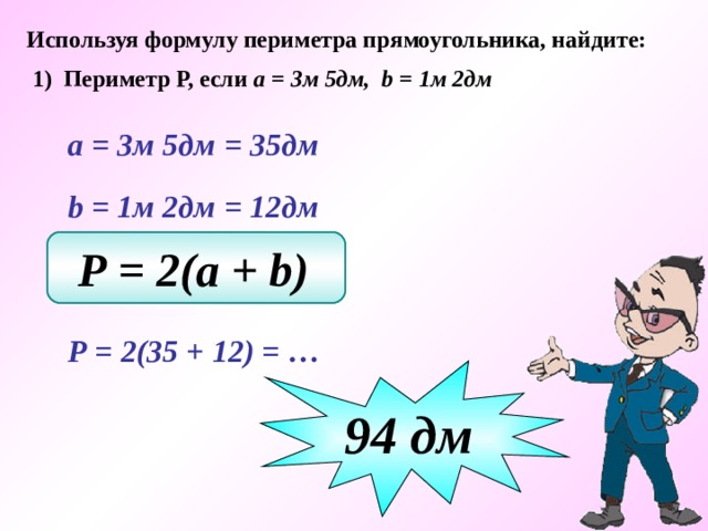 Используя формулу периметра прямоугольника, найдите: 1) Периметр Р, если а = 3м 5дм, b = 1м 2дм  а = 3м 5дм  = 35дм  b  = 1м 2дм  = 12дм Р = 2(a + b)   Р = 2(35 + 12) = … 94 дм