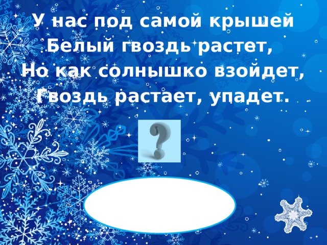 У нас под самой крышей Белый гвоздь растет, Но как солнышко взойдет, Гвоздь растает, упадет.   СОСУЛЬКА