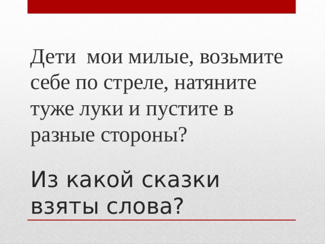 Дети мои милые, возьмите себе по стреле, натяните туже луки и пустите в разные стороны? Из какой сказки взяты слова?