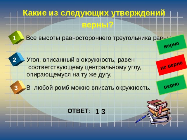 не верно верно верно Какие из следующих утверждений  верны? Все высоты равностороннего треугольника равны. 1 Угол, вписанный в окружность, равен  соответствующему центральному углу, опирающемуся на ту же дугу. 2 В любой ромб можно вписать окружность. 3 ОТВЕТ : 1 3