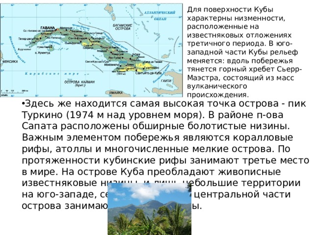 Для поверхности Кубы характерны низменности, расположенные на известняковых отложениях третичного периода. В юго-западной части Кубы рельеф меняется: вдоль побережья тянется горный хребет Сьерр-Маэстра, состоящий из масс вулканического происхождения. Здесь же находится самая высокая точка острова - пик Туркино (1974 м над уровнем моря). В районе п-ова Сапата расположены обширные болотистые низины. Важным элементом побережья являются коралловые рифы, атоллы и многочисленные мелкие острова. По протяженности кубинские рифы занимают третье место в мире. На острове Куба преобладают живописные известняковые низины, и лишь небольшие территории на юго-западе, северо-западе и в центральной части острова занимают горные массивы.