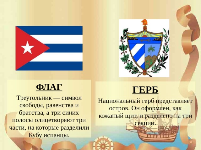 ФЛАГ Треугольник — символ свободы, равенства и братства, а три синих полосы олицетворяют три части, на которые разделили Кубу испанцы. ГЕРБ Национальный герб представляет остров. Он оформлен, как кожаный щит, и разделено на три секции.