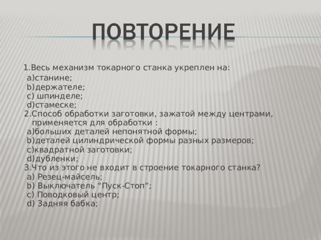 1.Весь механизм токарного станка укреплен на :  a) станине ;  b) держателе ;  c) шпинделе ;  d) стамеске ;  2 .Способ обработки заготовки, зажатой между центрами, применяется для обработки :  a )больших деталей непонятной формы ;  b) деталей цилиндрической формы разных размеров ;  c) квадратной заготовки ;  d) дубленки ;  3.Что из этого не входит в строение токарного станка?  a) Резец-майсель ;  b) Выключатель 