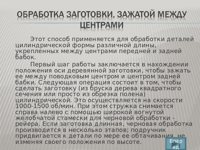 Этот способ применяется для обработки деталей цилиндрической формы различной длины, укрепленных между центрами передней и задней бабок.  Первый шаг работы заключается в нахождении положения оси деревянной заготовки, чтобы зажать ее между поводковым центром и центром задней бабки. Следующая операция состоит в том, чтобы сделать заготовку (из бруска дерева квадратного сечения или просто из обрезка полена) цилиндрической. Это осуществляется на скорости 1000-1500 об/мин. При этом стружка снимается справа налево с помощью широкой вогнутой желобчатой стамески для черновой обработки - рейера. Если заготовка длинная, черновая обработка производится в несколько этапов; подручник придвигается к детали по мере ее обтачивания, не изменяя своего положения по высоте. Вперед