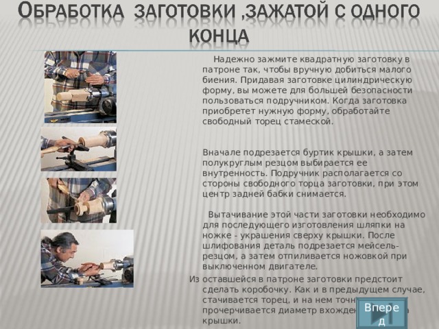 Надежно зажмите квадратную заготовку в патроне так, чтобы вручную добиться малого биения. Придавая заготовке цилиндрическую форму, вы можете для большей безопасности пользоваться подручником. Когда заготовка приобретет нужную форму, обработайте свободный торец стамеской.    Вначале подрезается буртик крышки, а затем полукруглым резцом выбирается ее внутренность. Подручник располагается со стороны свободного торца заготовки, при этом центр задней бабки снимается.   Вытачивание этой части заготовки необходимо для последующего изготовления шляпки на ножке - украшения сверху крышки. После шлифования деталь подрезается мейсель-резцом, а затем отпиливается ножовкой при выключенном двигателе.  Из оставшейся в патроне заготовки предстоит сделать коробочку. Как и в предыдущем случае, стачивается торец, и на нем точно прочерчивается диаметр вхождения буртика крышки.    Вперед