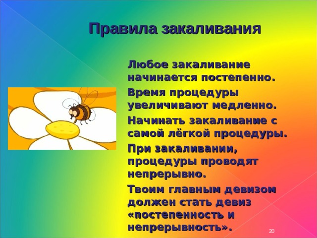 Правила закаливания Любое закаливание начинается постепенно. Время процедуры увеличивают медленно. Начинать закаливание с самой лёгкой процедуры. При закаливании, процедуры проводят непрерывно. Твоим главным девизом должен стать девиз «постепенность и непрерывность». Любое закаливание начинается постепенно. Время процедуры увеличивают медленно. Начинать закаливание с самой лёгкой процедуры. При закаливании, процедуры проводят непрерывно. Твоим главным девизом должен стать девиз «постепенность и непрерывность». Любое закаливание начинается постепенно. Время процедуры увеличивают медленно. Начинать закаливание с самой лёгкой процедуры. При закаливании, процедуры проводят непрерывно. Твоим главным девизом должен стать девиз «постепенность и непрерывность».